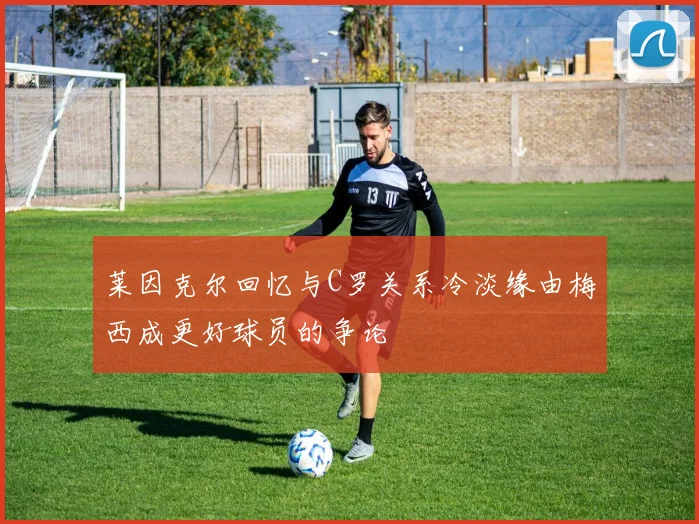 莱因克尔回忆与C罗关系冷淡缘由梅西成更好球员的争论