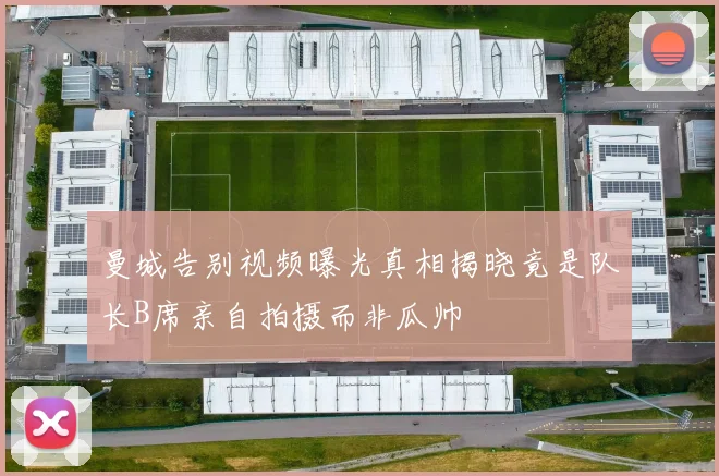 曼城告别视频曝光真相揭晓竟是队长B席亲自拍摄而非瓜帅