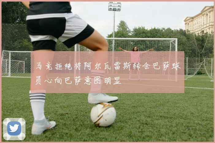 马竞拒绝将阿尔瓦雷斯转会巴萨球员心向巴萨意图明显