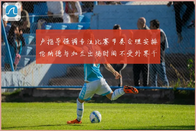 卢指导强调专注比赛节奏合理安排伦纳德与加兰出场时间不受外界干扰