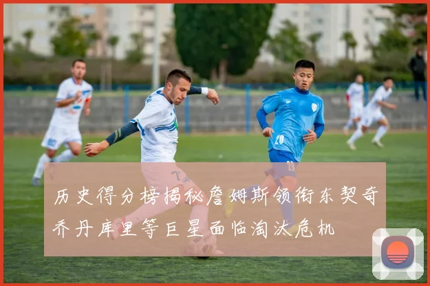 历史得分榜揭秘詹姆斯领衔东契奇乔丹库里等巨星面临淘汰危机