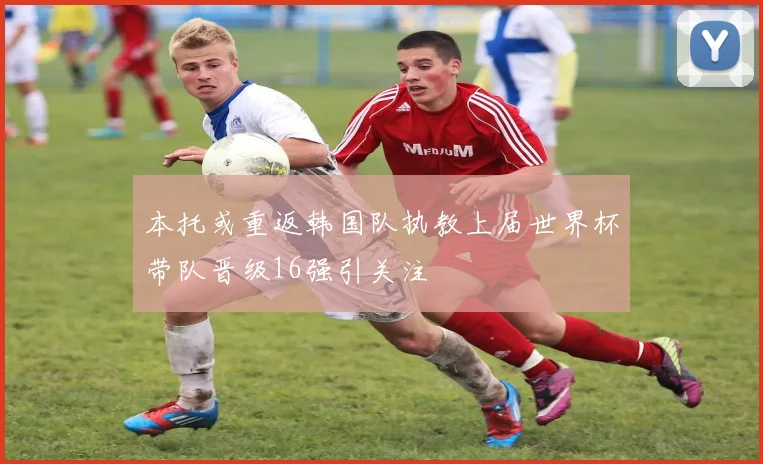 本托或重返韩国队执教上届世界杯带队晋级16强引关注