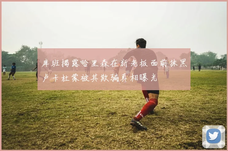 库班揭露哈里森在新老板面前抹黑卢卡杜蒙被其欺骗真相曝光