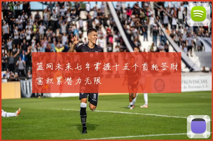篮网未来七年掌握十五个首轮签财富积累潜力无限