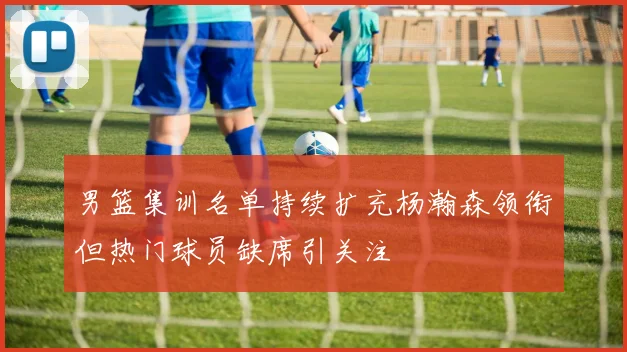 男篮集训名单持续扩充杨瀚森领衔但热门球员缺席引关注