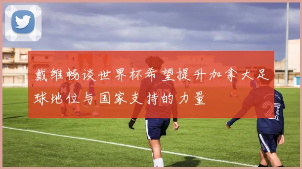 戴维畅谈世界杯希望提升加拿大足球地位与国家支持的力量
