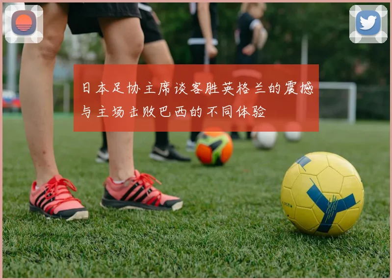 日本足协主席谈客胜英格兰的震撼与主场击败巴西的不同体验