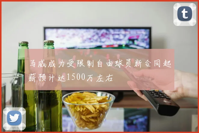 马威成为受限制自由球员新合同起薪预计达1500万左右
