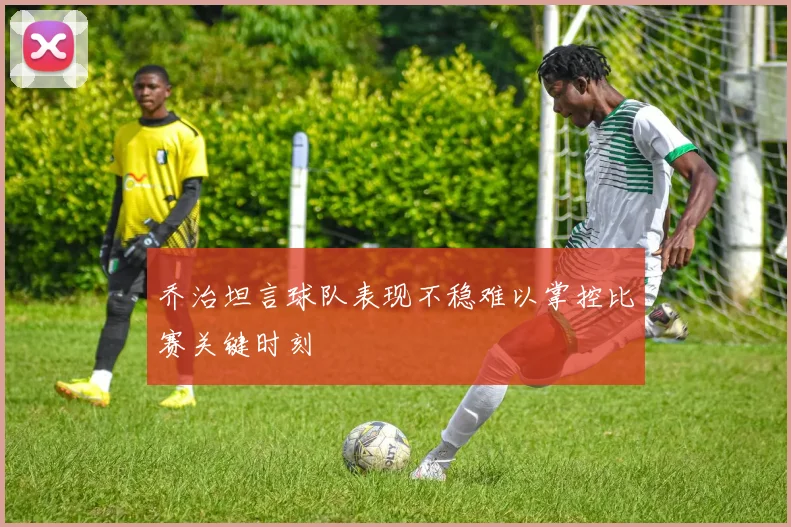 乔治坦言球队表现不稳难以掌控比赛关键时刻