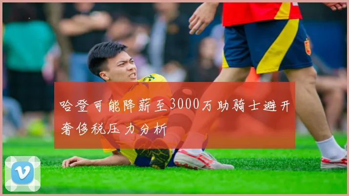 哈登可能降薪至3000万助骑士避开奢侈税压力分析