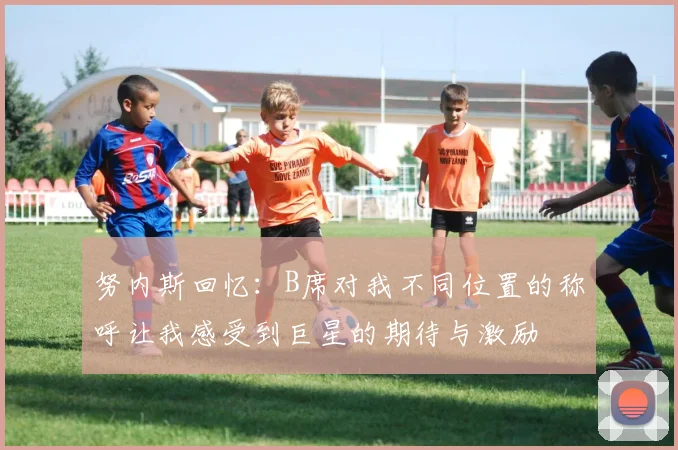 努内斯回忆：B席对我不同位置的称呼让我感受到巨星的期待与激励