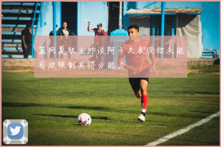 篮网夏联主帅谈阿卡夫表现称未能有效限制其得分能力