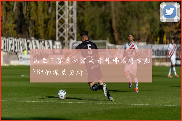 瓦兰下赛季必定离开丹佛或将告别NBA的深度分析