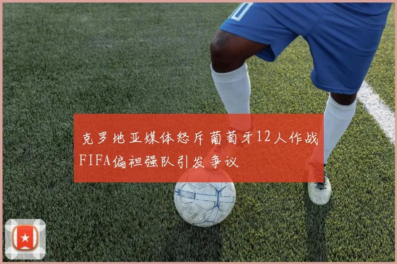 克罗地亚媒体怒斥葡萄牙12人作战FIFA偏袒强队引发争议