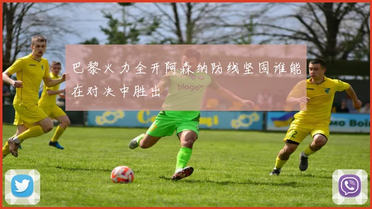 巴黎火力全开阿森纳防线坚固谁能在对决中胜出