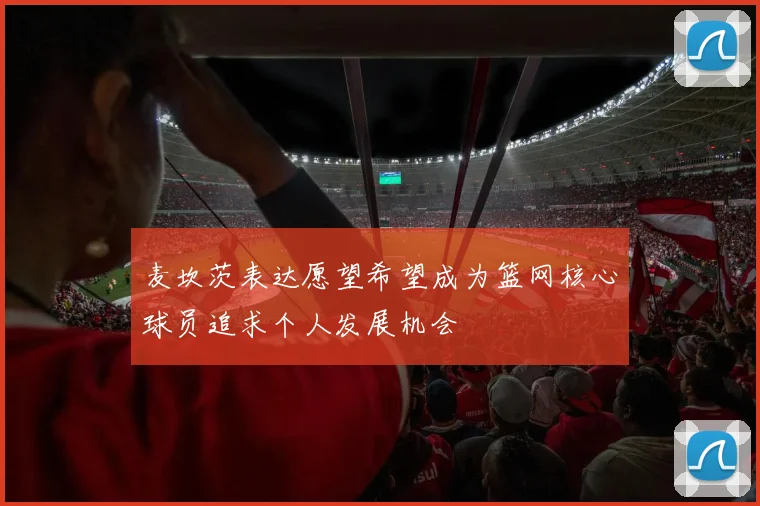 麦坎茨表达愿望希望成为篮网核心球员追求个人发展机会