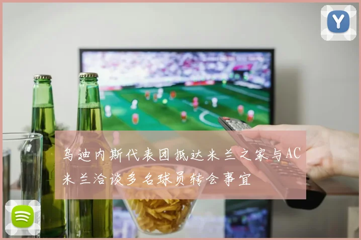 乌迪内斯代表团抵达米兰之家与AC米兰洽谈多名球员转会事宜