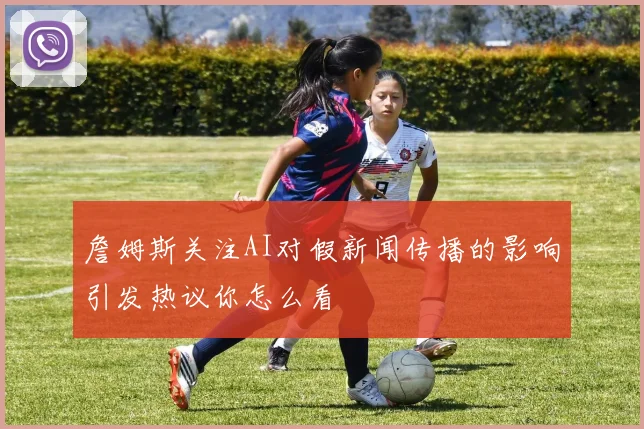 詹姆斯关注AI对假新闻传播的影响引发热议你怎么看