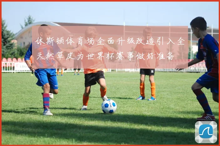 休斯顿体育场全面升级改造引入全天然草皮为世界杯赛事做好准备